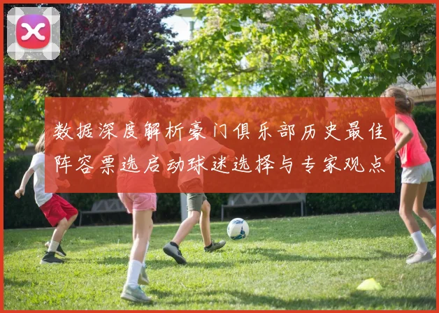 数据深度解析豪门俱乐部历史最佳阵容票选启动球迷选择与专家观点对比分析